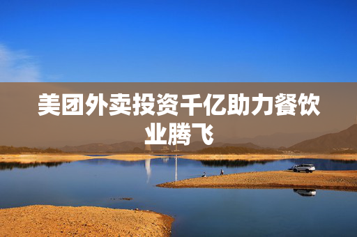 美团外卖投资千亿助力餐饮业腾飞