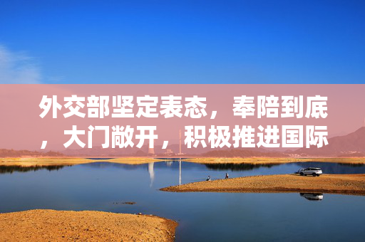 外交部坚定表态，奉陪到底，大门敞开，积极推进国际合作与交流