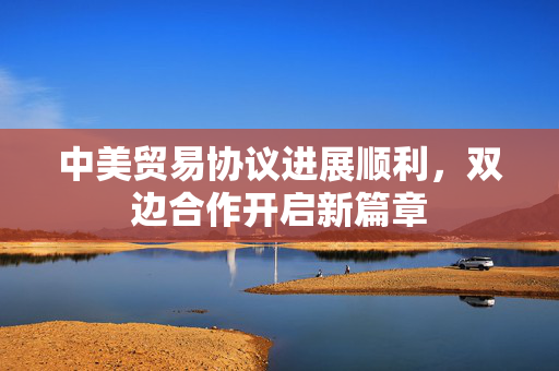 中美贸易协议进展顺利，双边合作开启新篇章