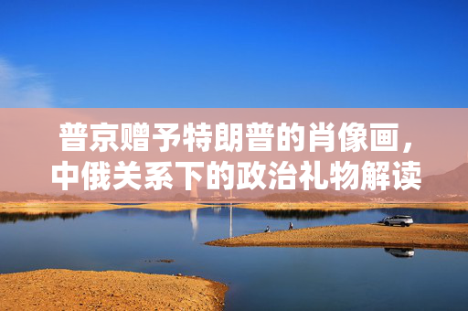 普京赠予特朗普的肖像画，中俄关系下的政治礼物解读