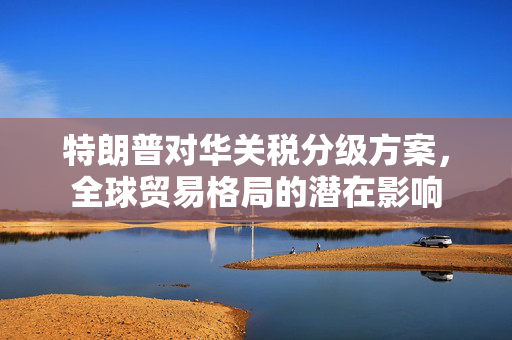 特朗普对华关税分级方案，全球贸易格局的潜在影响
