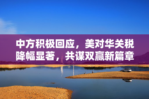 中方积极回应，美对华关税降幅显著，共谋双赢新篇章