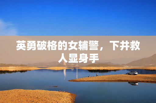 英勇破格的女辅警，下井救人显身手
