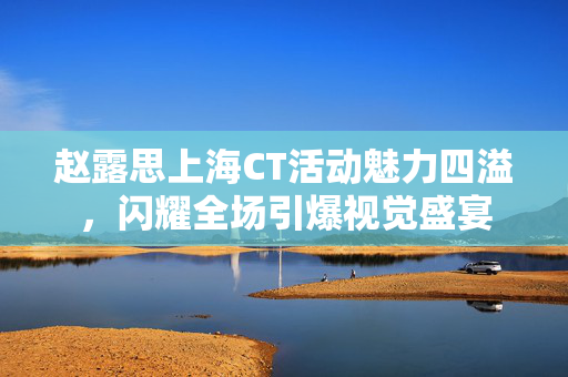 赵露思上海CT活动魅力四溢，闪耀全场引爆视觉盛宴