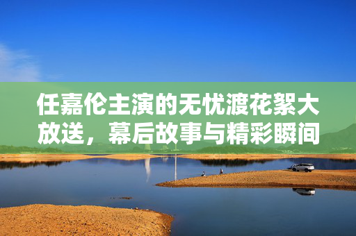 任嘉伦主演的无忧渡花絮大放送，幕后故事与精彩瞬间