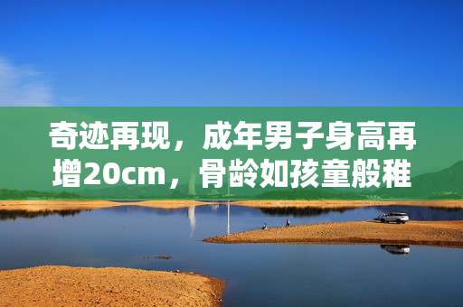 奇迹再现，成年男子身高再增20cm，骨龄如孩童般稚嫩的惊人转变