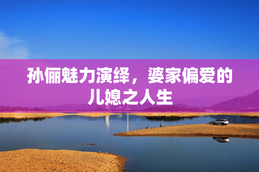 孙俪魅力演绎，婆家偏爱的儿媳之人生