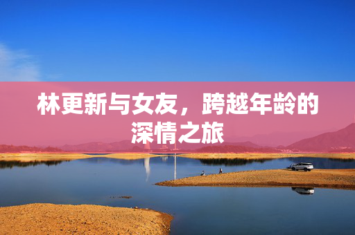 林更新与女友，跨越年龄的深情之旅