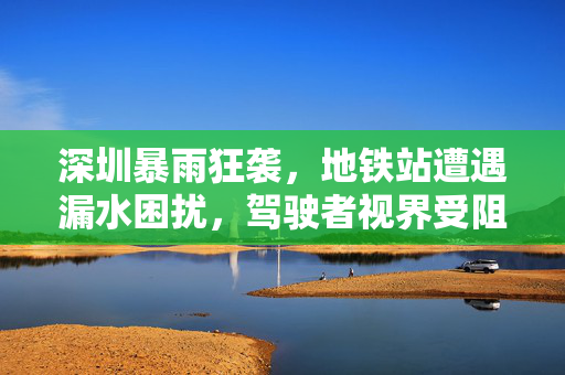 深圳暴雨狂袭，地铁站遭遇漏水困扰，驾驶者视界受阻