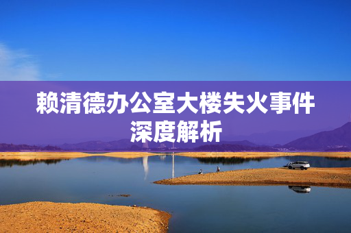 赖清德办公室大楼失火事件深度解析