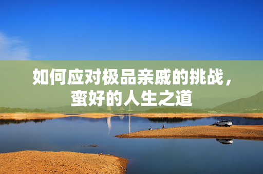 如何应对极品亲戚的挑战，蛮好的人生之道