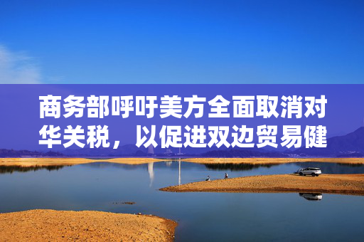 商务部呼吁美方全面取消对华关税，以促进双边贸易健康发展