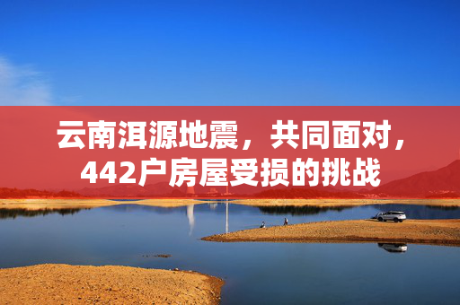 云南洱源地震，共同面对，442户房屋受损的挑战