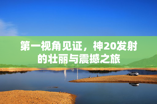 第一视角见证，神20发射的壮丽与震撼之旅