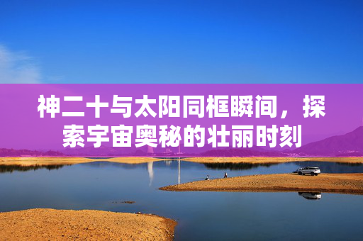 神二十与太阳同框瞬间，探索宇宙奥秘的壮丽时刻