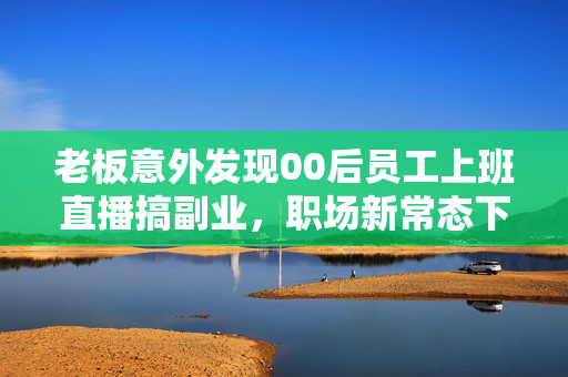 老板意外发现00后员工上班直播搞副业，职场新常态下的思考与启示