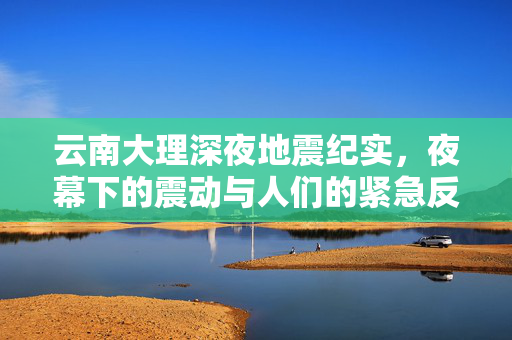 云南大理深夜地震纪实，夜幕下的震动与人们的紧急反应