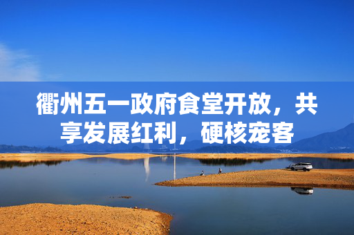 衢州五一政府食堂开放，共享发展红利，硬核宠客