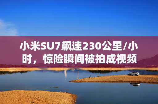 小米SU7飙速230公里/小时，惊险瞬间被拍成视频
