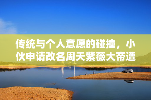 传统与个人意愿的碰撞，小伙申请改名周天紫薇大帝遭驳回