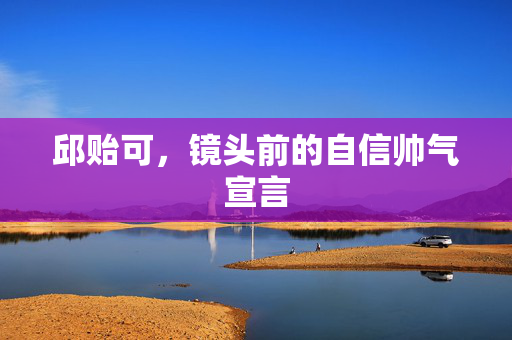 邱贻可，镜头前的自信帅气宣言