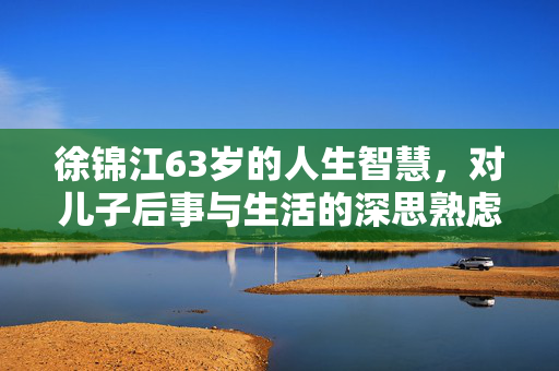 徐锦江63岁的人生智慧，对儿子后事与生活的深思熟虑