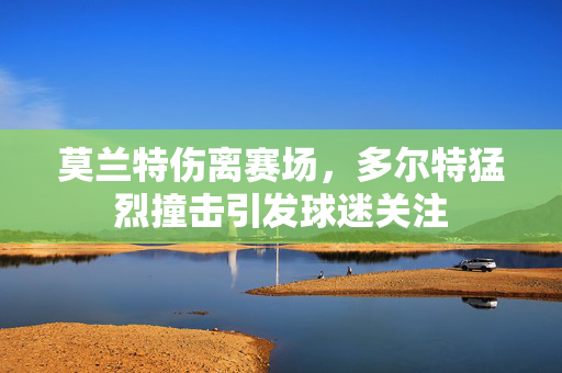 莫兰特伤离赛场，多尔特猛烈撞击引发球迷关注