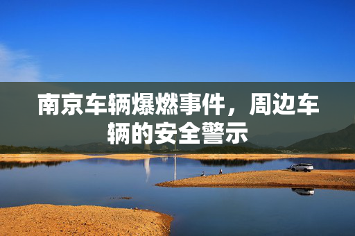 南京车辆爆燃事件，周边车辆的安全警示