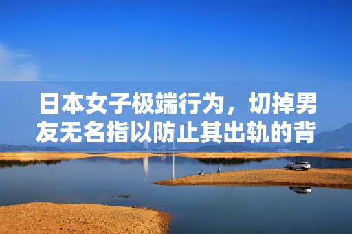 日本女子极端行为，切掉男友无名指以防止其出轨的背后真相