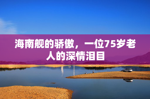 海南舰的骄傲，一位75岁老人的深情泪目
