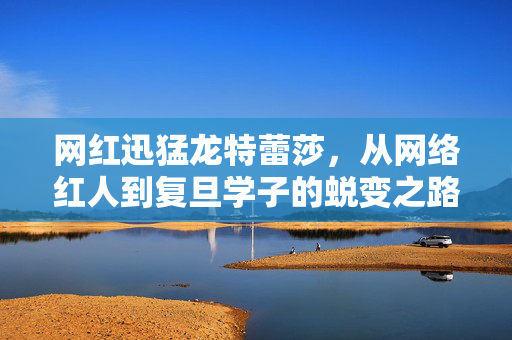 网红迅猛龙特蕾莎，从网络红人到复旦学子的蜕变之路