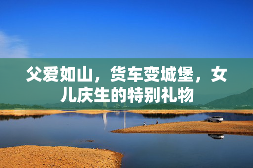 父爱如山，货车变城堡，女儿庆生的特别礼物