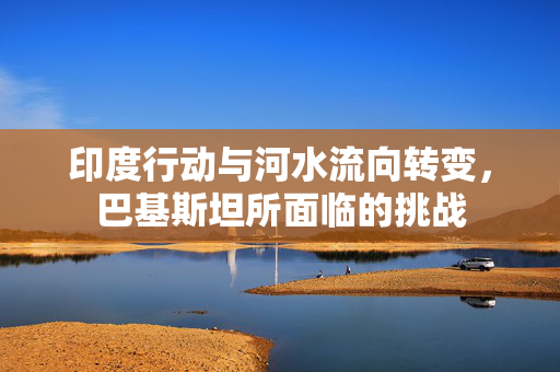 印度行动与河水流向转变，巴基斯坦所面临的挑战