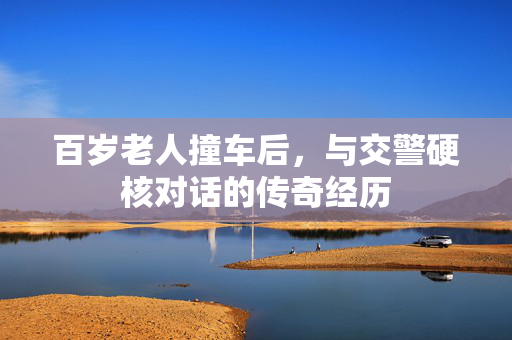 百岁老人撞车后，与交警硬核对话的传奇经历