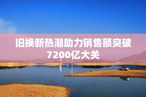 旧换新热潮助力销售额突破7200亿大关