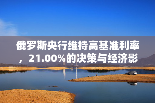 俄罗斯央行维持高基准利率，21.00%的决策与经济影响