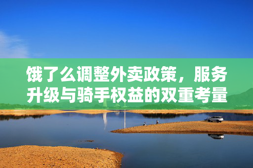 饿了么调整外卖政策，服务升级与骑手权益的双重考量
