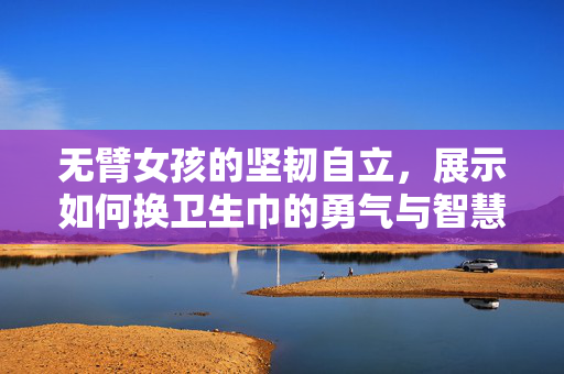 无臂女孩的坚韧自立，展示如何换卫生巾的勇气与智慧