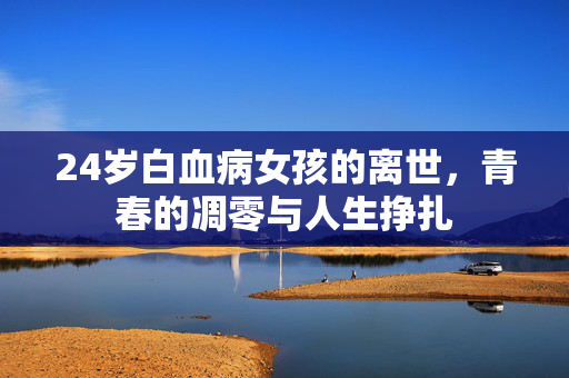 24岁白血病女孩的离世，青春的凋零与人生挣扎