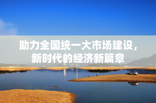 助力全国统一大市场建设，新时代的经济新篇章