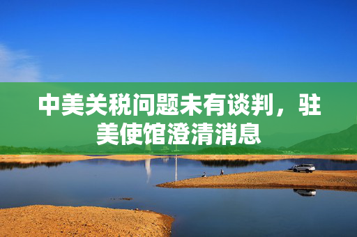 中美关税问题未有谈判，驻美使馆澄清消息