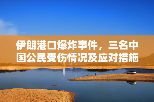 伊朗港口爆炸事件，三名中国公民受伤情况及应对措施