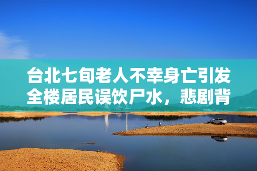 台北七旬老人不幸身亡引发全楼居民误饮尸水，悲剧背后的深刻反思