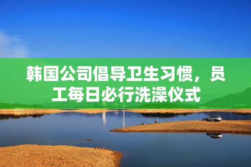 韩国公司倡导卫生习惯，员工每日必行洗澡仪式