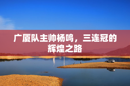 广厦队主帅杨鸣，三连冠的辉煌之路