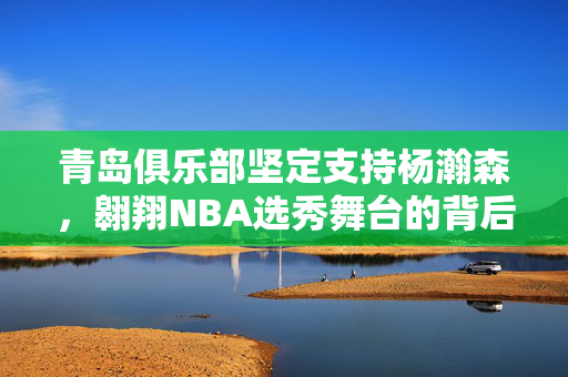 青岛俱乐部坚定支持杨瀚森，翱翔NBA选秀舞台的背后力量
