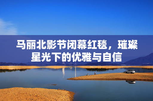 马丽北影节闭幕红毯，璀璨星光下的优雅与自信