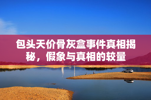 包头天价骨灰盒事件真相揭秘，假象与真相的较量