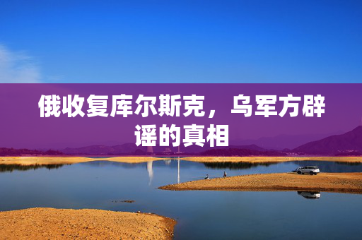 俄收复库尔斯克，乌军方辟谣的真相