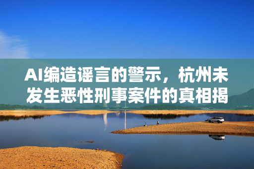 AI编造谣言的警示，杭州未发生恶性刑事案件的真相揭露
